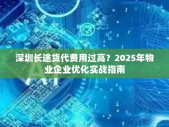 深圳长途货代费用过高？2025年物业企业优化实战指南