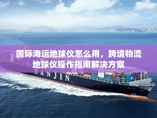 国际海运地球仪怎么用，跨境物流地球仪操作指南解决方案