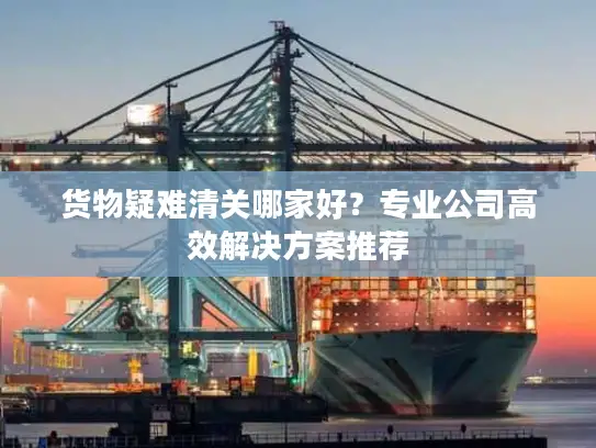 货物疑难清关哪家好？专业公司高效解决方案推荐