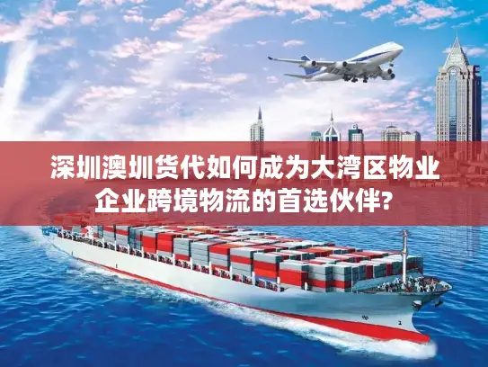 深圳澳圳货代如何成为大湾区物业企业跨境物流的首选伙伴?