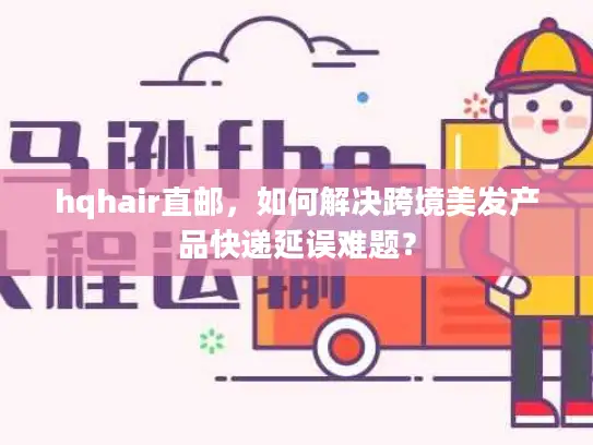 hqhair直邮，如何解决跨境美发产品快递延误难题？