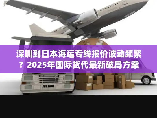 深圳到日本海运专线报价波动频繁？2025年国际货代最新破局方案