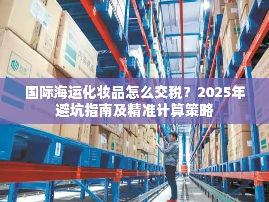 国际海运化妆品怎么交税？2025年避坑指南及精准计算策略