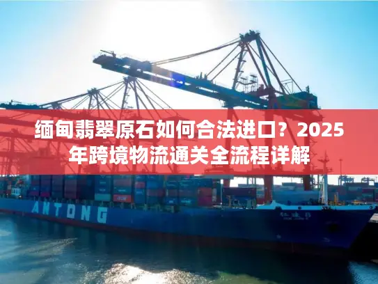 缅甸翡翠原石如何合法进口？2025年跨境物流通关全流程详解