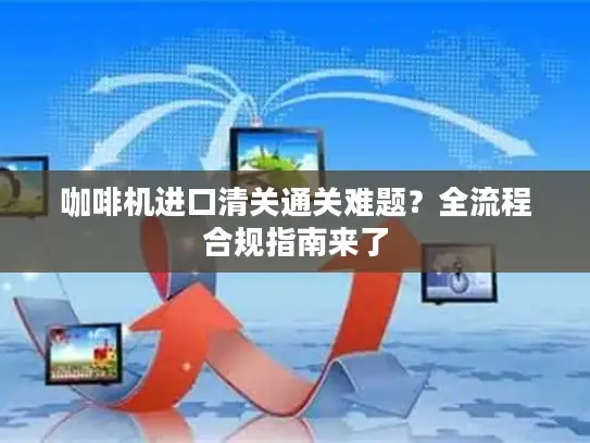 咖啡机进口清关通关难题？全流程合规指南来了