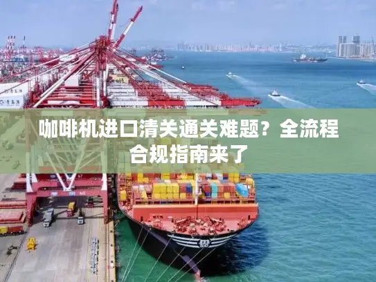 咖啡机进口清关通关难题？全流程合规指南来了