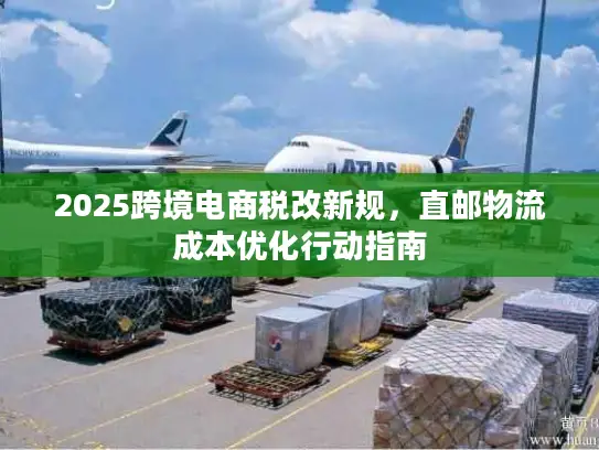 2025跨境电商税改新规，直邮物流成本优化行动指南