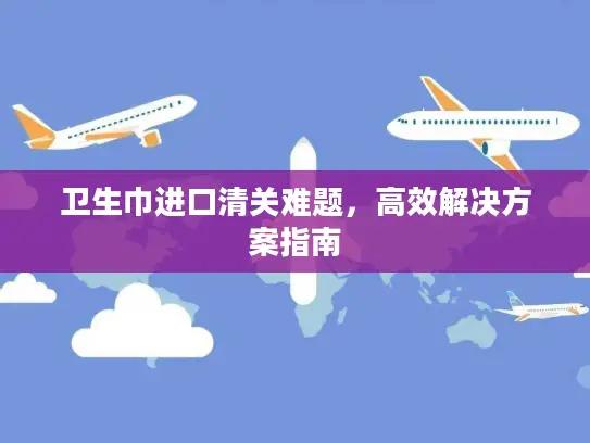 卫生巾进口清关难题，高效解决方案指南