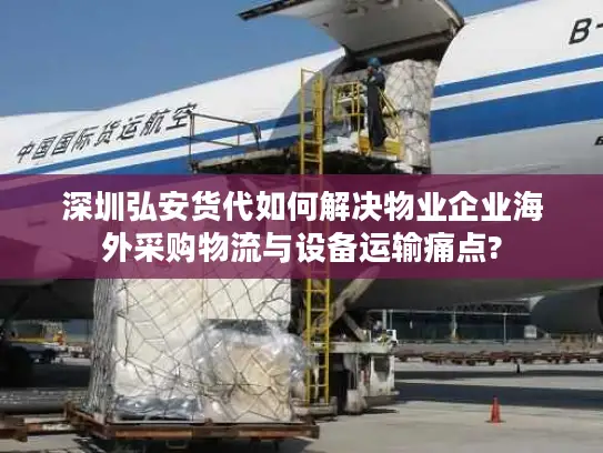 深圳弘安货代如何解决物业企业海外采购物流与设备运输痛点?