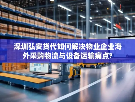 深圳弘安货代如何解决物业企业海外采购物流与设备运输痛点?