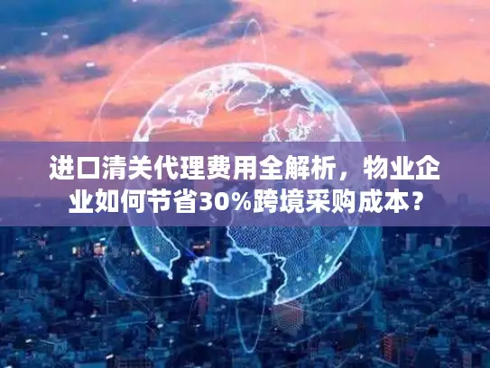 进口清关代理费用全解析，物业企业如何节省30%跨境采购成本？