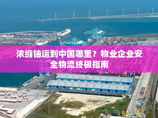 浓缩铀运到中国哪里？物业企业安全物流终极指南