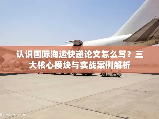 认识国际海运快递论文怎么写？三大核心模块与实战案例解析