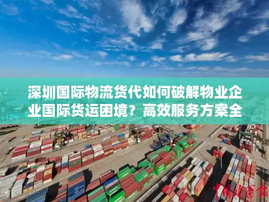 深圳国际物流货代如何破解物业企业国际货运困境？高效服务方案全解析