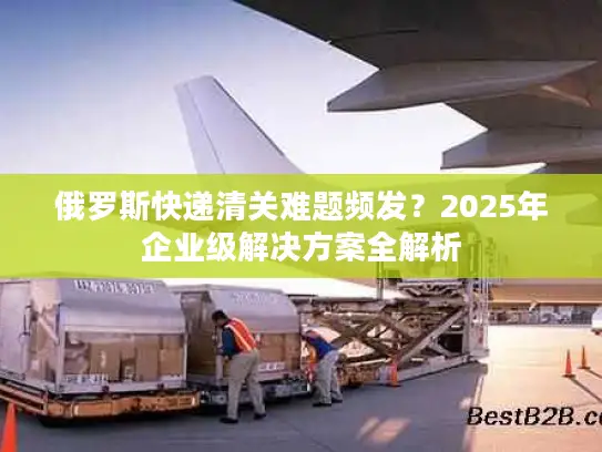 俄罗斯快递清关难题频发？2025年企业级解决方案全解析