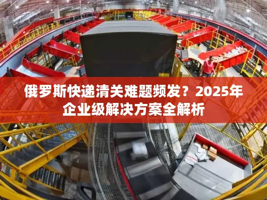 俄罗斯快递清关难题频发？2025年企业级解决方案全解析