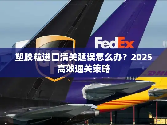 塑胶粒进口清关延误怎么办？2025高效通关策略