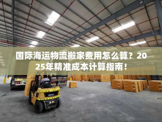国际海运物流搬家费用怎么算？2025年精准成本计算指南！