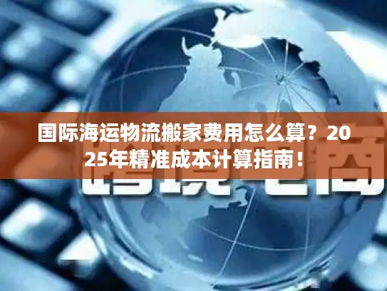 国际海运物流搬家费用怎么算？2025年精准成本计算指南！