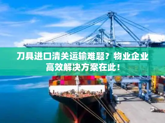 刀具进口清关运输难题？物业企业高效解决方案在此！