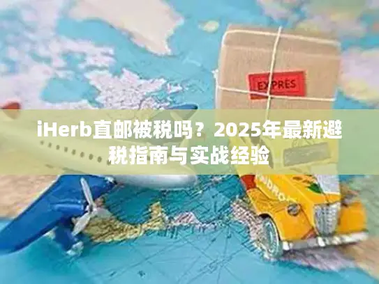 iHerb直邮被税吗？2025年最新避税指南与实战经验