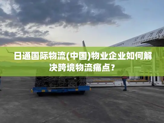 日通国际物流(中国)物业企业如何解决跨境物流痛点？