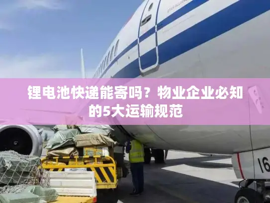 锂电池快递能寄吗？物业企业必知的5大运输规范