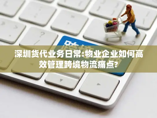深圳货代业务日常:物业企业如何高效管理跨境物流痛点?