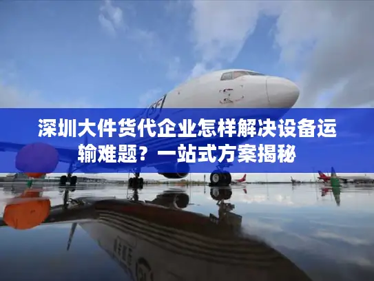 深圳大件货代企业怎样解决设备运输难题？一站式方案揭秘