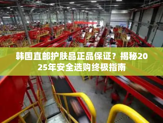 韩国直邮护肤品正品保证？揭秘2025年安全选购终极指南