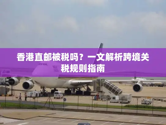 香港直邮被税吗？一文解析跨境关税规则指南
