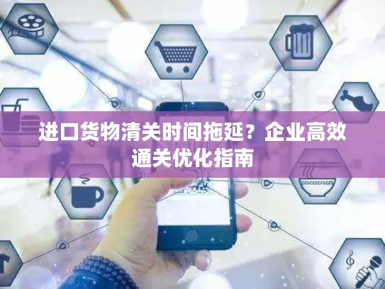 进口货物清关时间拖延？企业高效通关优化指南