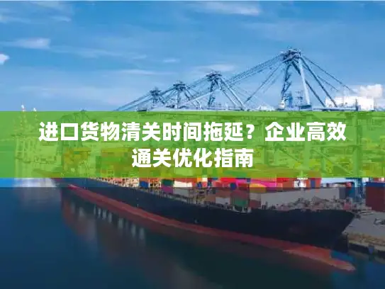 进口货物清关时间拖延？企业高效通关优化指南