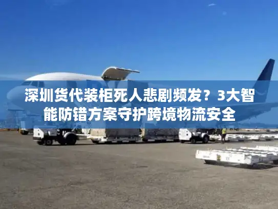 深圳货代装柜死人悲剧频发？3大智能防错方案守护跨境物流安全