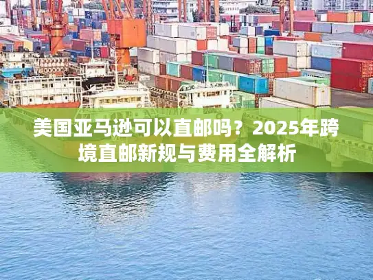 美国亚马逊可以直邮吗？2025年跨境直邮新规与费用全解析