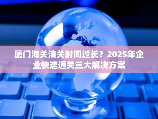 厦门海关清关时间过长？2025年企业快速通关三大解决方案