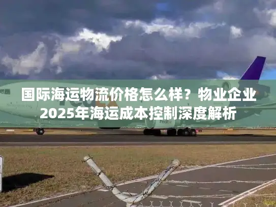 国际海运物流价格怎么样？物业企业2025年海运成本控制深度解析