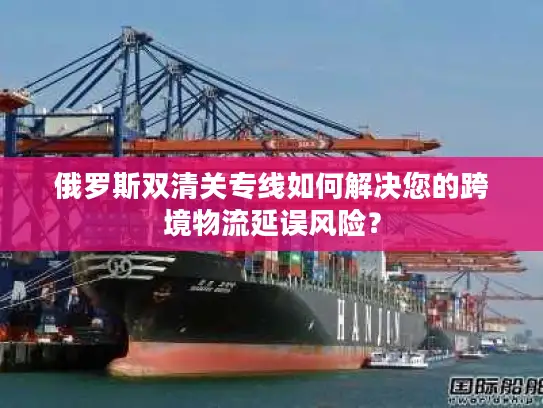 俄罗斯双清关专线如何解决您的跨境物流延误风险？