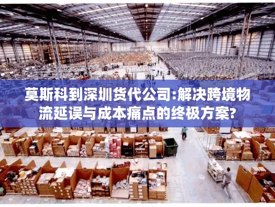 莫斯科到深圳货代公司:解决跨境物流延误与成本痛点的终极方案?