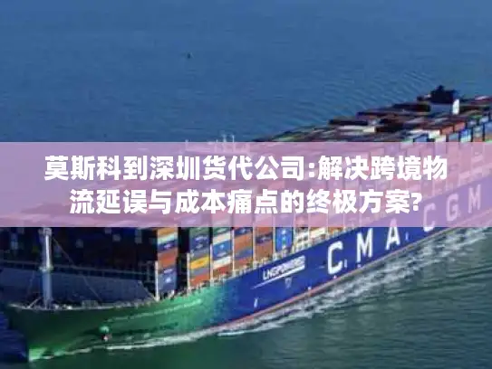 莫斯科到深圳货代公司:解决跨境物流延误与成本痛点的终极方案?