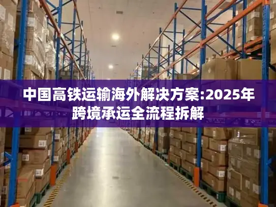 中国高铁运输海外解决方案:2025年跨境承运全流程拆解