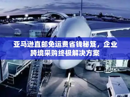 亚马逊直邮免运费省钱秘笈，企业跨境采购终极解决方案