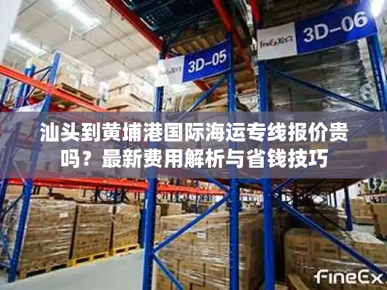 汕头到黄埔港国际海运专线报价贵吗？最新费用解析与省钱技巧