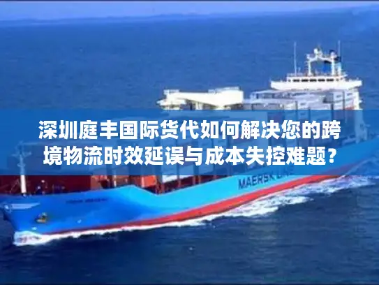 深圳庭丰国际货代如何解决您的跨境物流时效延误与成本失控难题？