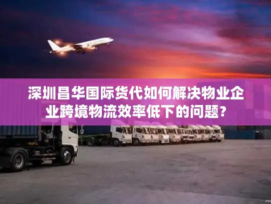 深圳昌华国际货代如何解决物业企业跨境物流效率低下的问题？