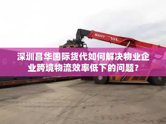 深圳昌华国际货代如何解决物业企业跨境物流效率低下的问题？