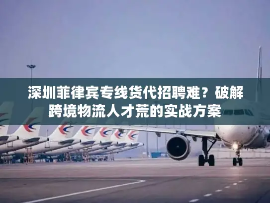 深圳菲律宾专线货代招聘难？破解跨境物流人才荒的实战方案