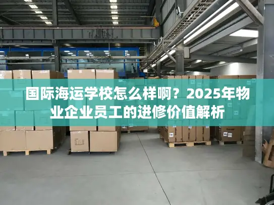 国际海运学校怎么样啊？2025年物业企业员工的进修价值解析