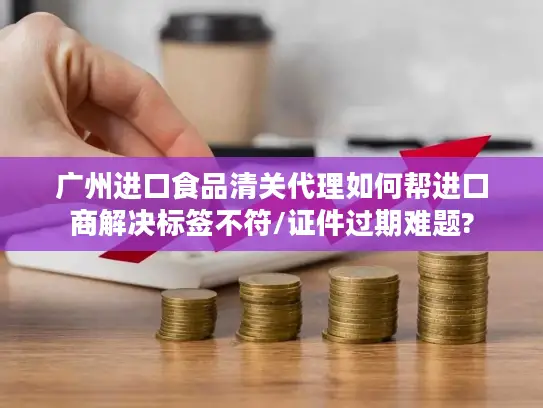 广州进口食品清关代理如何帮进口商解决标签不符/证件过期难题?