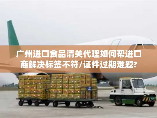 广州进口食品清关代理如何帮进口商解决标签不符/证件过期难题?